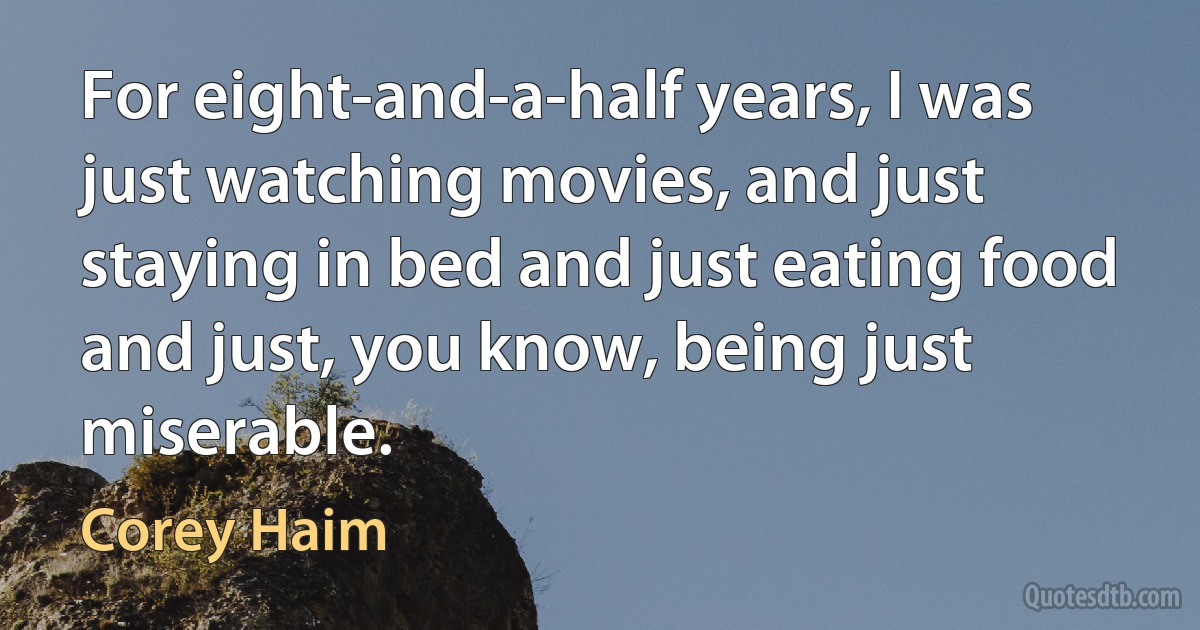 For eight-and-a-half years, I was just watching movies, and just staying in bed and just eating food and just, you know, being just miserable. (Corey Haim)