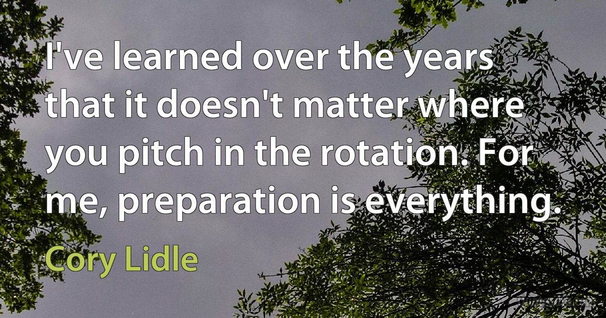 I've learned over the years that it doesn't matter where you pitch in the rotation. For me, preparation is everything. (Cory Lidle)