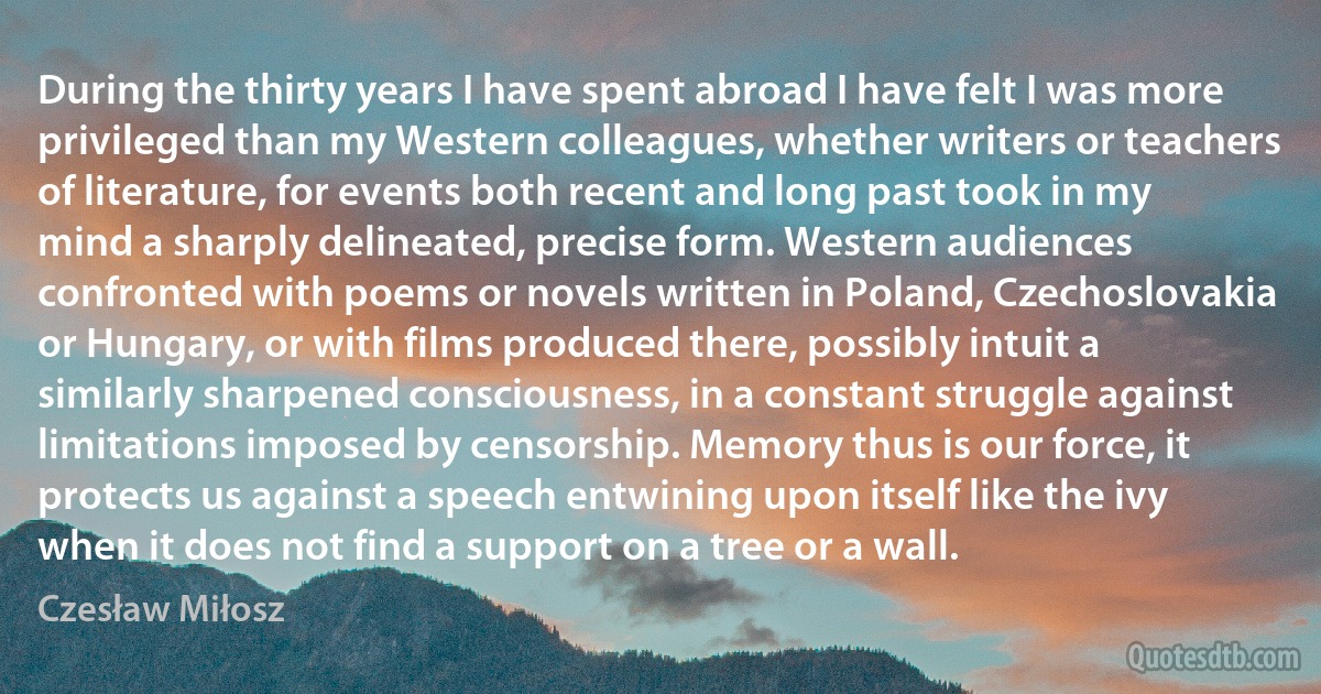 During the thirty years I have spent abroad I have felt I was more privileged than my Western colleagues, whether writers or teachers of literature, for events both recent and long past took in my mind a sharply delineated, precise form. Western audiences confronted with poems or novels written in Poland, Czechoslovakia or Hungary, or with films produced there, possibly intuit a similarly sharpened consciousness, in a constant struggle against limitations imposed by censorship. Memory thus is our force, it protects us against a speech entwining upon itself like the ivy when it does not find a support on a tree or a wall. (Czesław Miłosz)