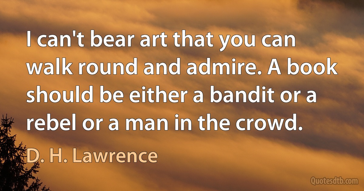 I can't bear art that you can walk round and admire. A book should be either a bandit or a rebel or a man in the crowd. (D. H. Lawrence)