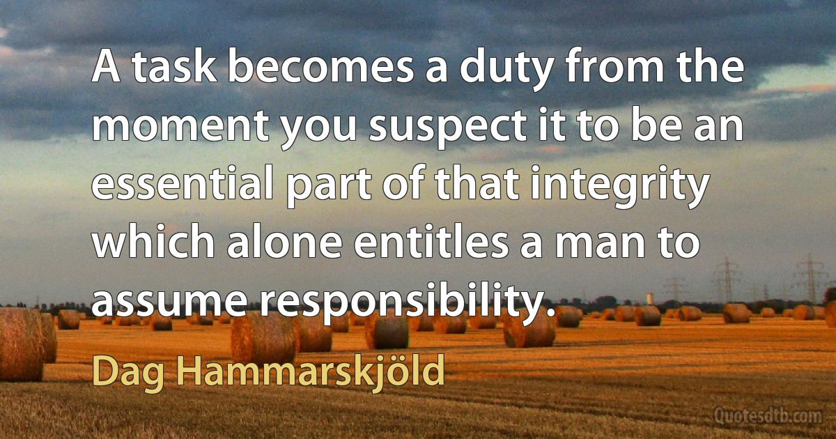 A task becomes a duty from the moment you suspect it to be an essential part of that integrity which alone entitles a man to assume responsibility. (Dag Hammarskjöld)