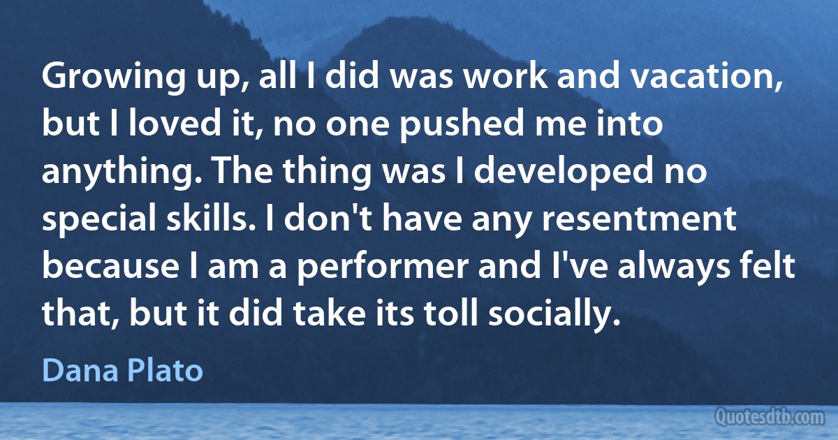 Growing up, all I did was work and vacation, but I loved it, no one pushed me into anything. The thing was I developed no special skills. I don't have any resentment because I am a performer and I've always felt that, but it did take its toll socially. (Dana Plato)