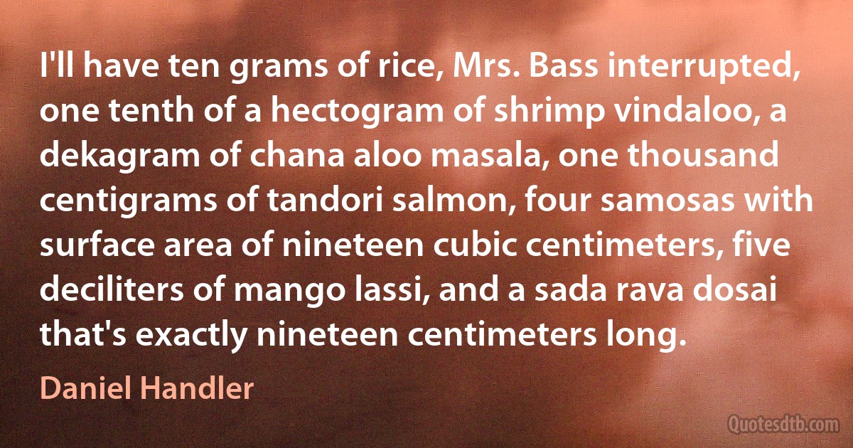 I'll have ten grams of rice, Mrs. Bass interrupted, one tenth of a hectogram of shrimp vindaloo, a dekagram of chana aloo masala, one thousand centigrams of tandori salmon, four samosas with surface area of nineteen cubic centimeters, five deciliters of mango lassi, and a sada rava dosai that's exactly nineteen centimeters long. (Daniel Handler)