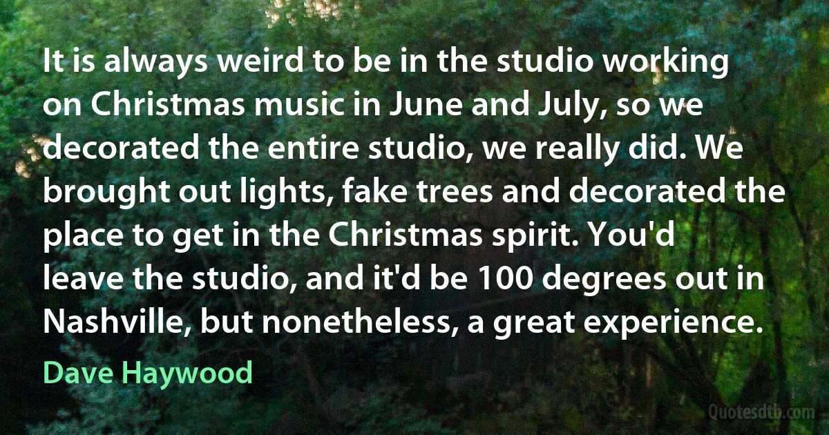 It is always weird to be in the studio working on Christmas music in June and July, so we decorated the entire studio, we really did. We brought out lights, fake trees and decorated the place to get in the Christmas spirit. You'd leave the studio, and it'd be 100 degrees out in Nashville, but nonetheless, a great experience. (Dave Haywood)