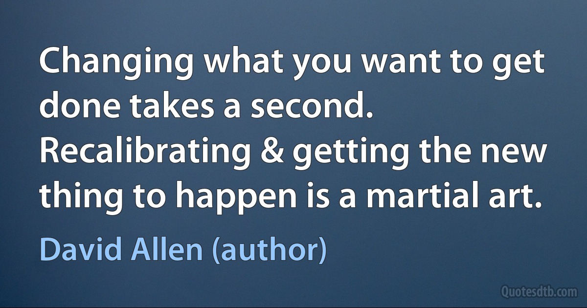 Changing what you want to get done takes a second. Recalibrating & getting the new thing to happen is a martial art. (David Allen (author))