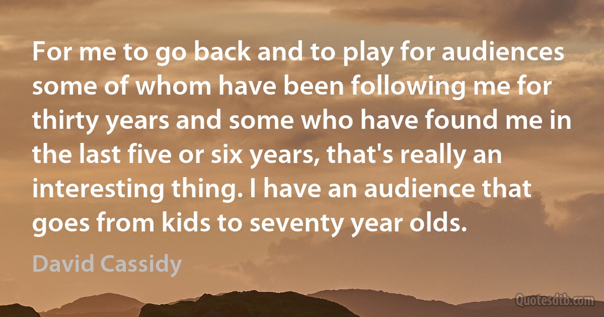 For me to go back and to play for audiences some of whom have been following me for thirty years and some who have found me in the last five or six years, that's really an interesting thing. I have an audience that goes from kids to seventy year olds. (David Cassidy)