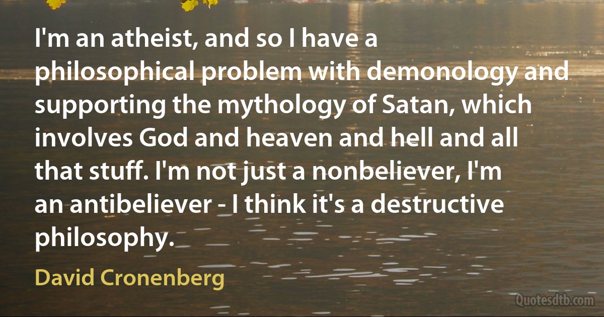 I'm an atheist, and so I have a philosophical problem with demonology and supporting the mythology of Satan, which involves God and heaven and hell and all that stuff. I'm not just a nonbeliever, I'm an antibeliever - I think it's a destructive philosophy. (David Cronenberg)