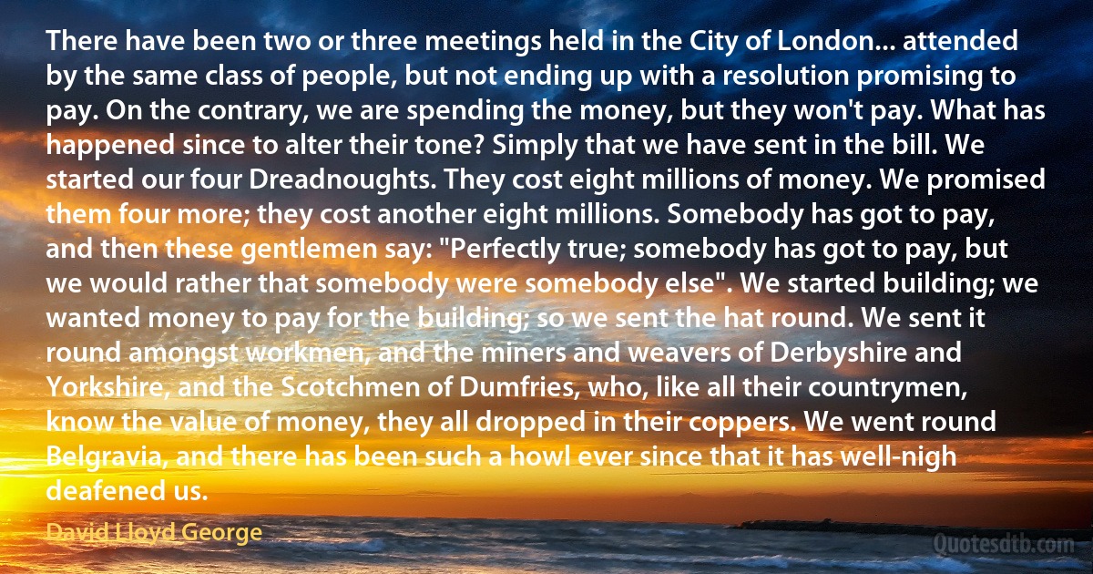 There have been two or three meetings held in the City of London... attended by the same class of people, but not ending up with a resolution promising to pay. On the contrary, we are spending the money, but they won't pay. What has happened since to alter their tone? Simply that we have sent in the bill. We started our four Dreadnoughts. They cost eight millions of money. We promised them four more; they cost another eight millions. Somebody has got to pay, and then these gentlemen say: "Perfectly true; somebody has got to pay, but we would rather that somebody were somebody else". We started building; we wanted money to pay for the building; so we sent the hat round. We sent it round amongst workmen, and the miners and weavers of Derbyshire and Yorkshire, and the Scotchmen of Dumfries, who, like all their countrymen, know the value of money, they all dropped in their coppers. We went round Belgravia, and there has been such a howl ever since that it has well-nigh deafened us. (David Lloyd George)