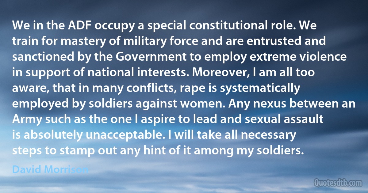 We in the ADF occupy a special constitutional role. We train for mastery of military force and are entrusted and sanctioned by the Government to employ extreme violence in support of national interests. Moreover, I am all too aware, that in many conflicts, rape is systematically employed by soldiers against women. Any nexus between an Army such as the one I aspire to lead and sexual assault is absolutely unacceptable. I will take all necessary steps to stamp out any hint of it among my soldiers. (David Morrison)