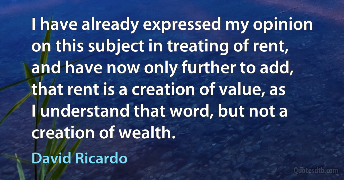 I have already expressed my opinion on this subject in treating of rent, and have now only further to add, that rent is a creation of value, as I understand that word, but not a creation of wealth. (David Ricardo)