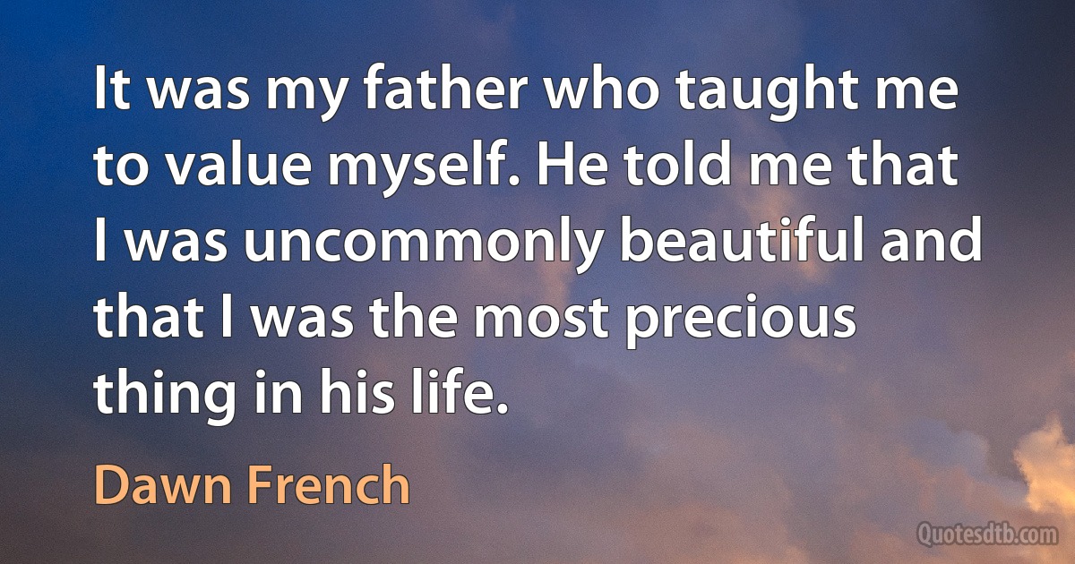 It was my father who taught me to value myself. He told me that I was uncommonly beautiful and that I was the most precious thing in his life. (Dawn French)