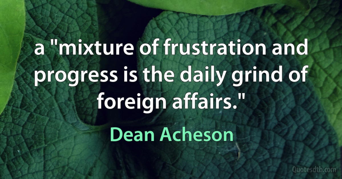 a "mixture of frustration and progress is the daily grind of foreign affairs." (Dean Acheson)