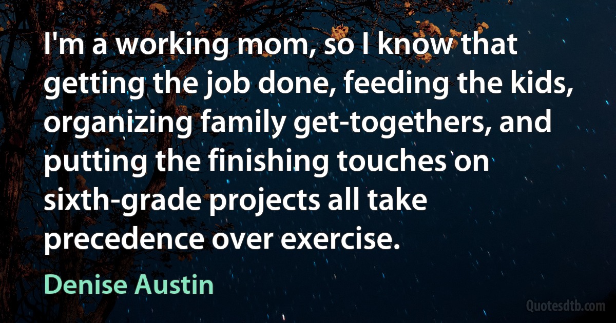 I'm a working mom, so I know that getting the job done, feeding the kids, organizing family get-togethers, and putting the finishing touches on sixth-grade projects all take precedence over exercise. (Denise Austin)