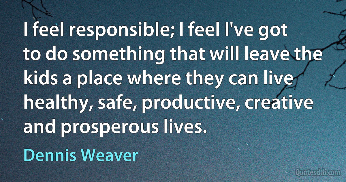 I feel responsible; I feel I've got to do something that will leave the kids a place where they can live healthy, safe, productive, creative and prosperous lives. (Dennis Weaver)