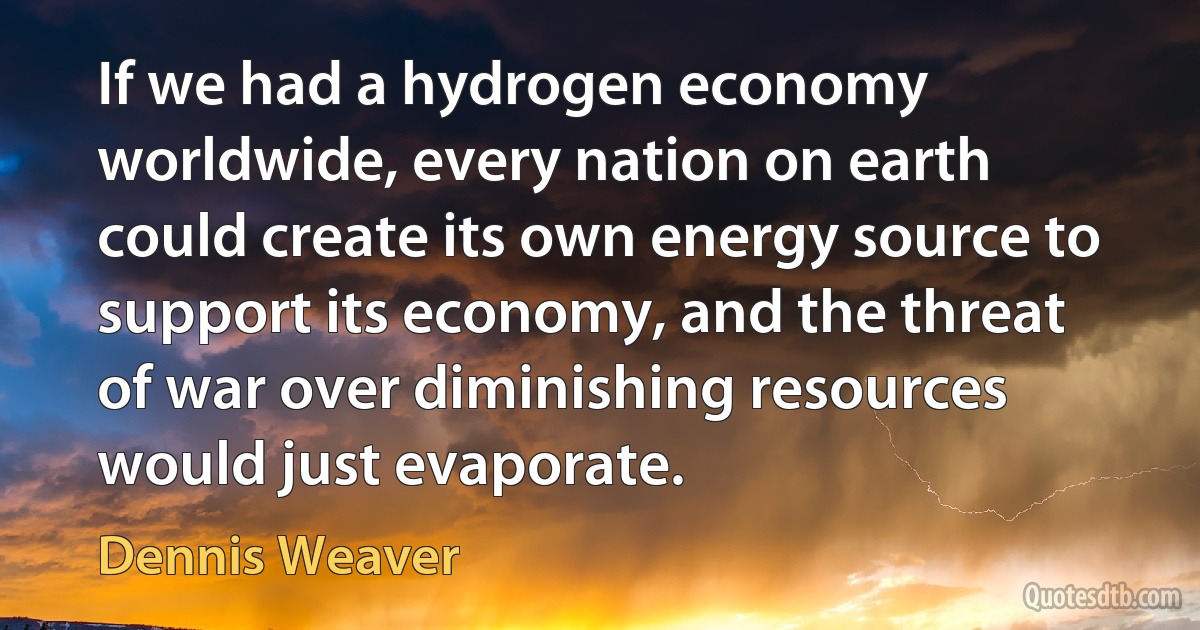 If we had a hydrogen economy worldwide, every nation on earth could create its own energy source to support its economy, and the threat of war over diminishing resources would just evaporate. (Dennis Weaver)