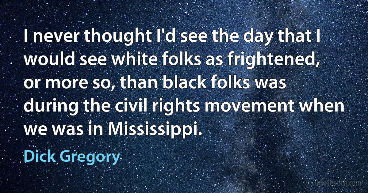 I never thought I'd see the day that I would see white folks as frightened, or more so, than black folks was during the civil rights movement when we was in Mississippi. (Dick Gregory)