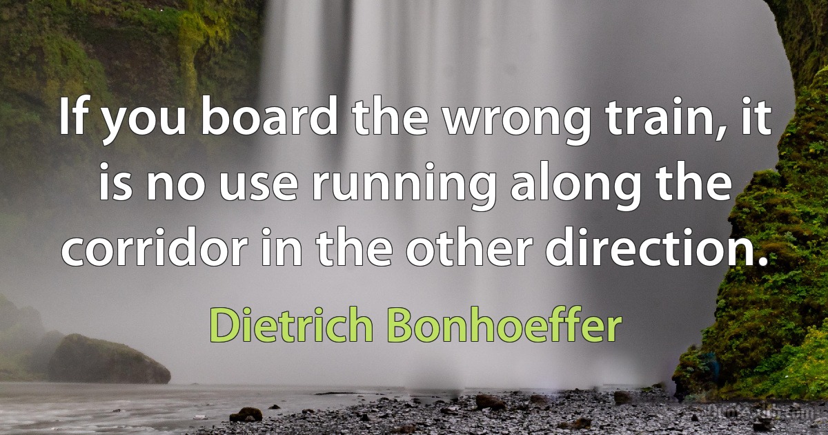 If you board the wrong train, it is no use running along the corridor in the other direction. (Dietrich Bonhoeffer)