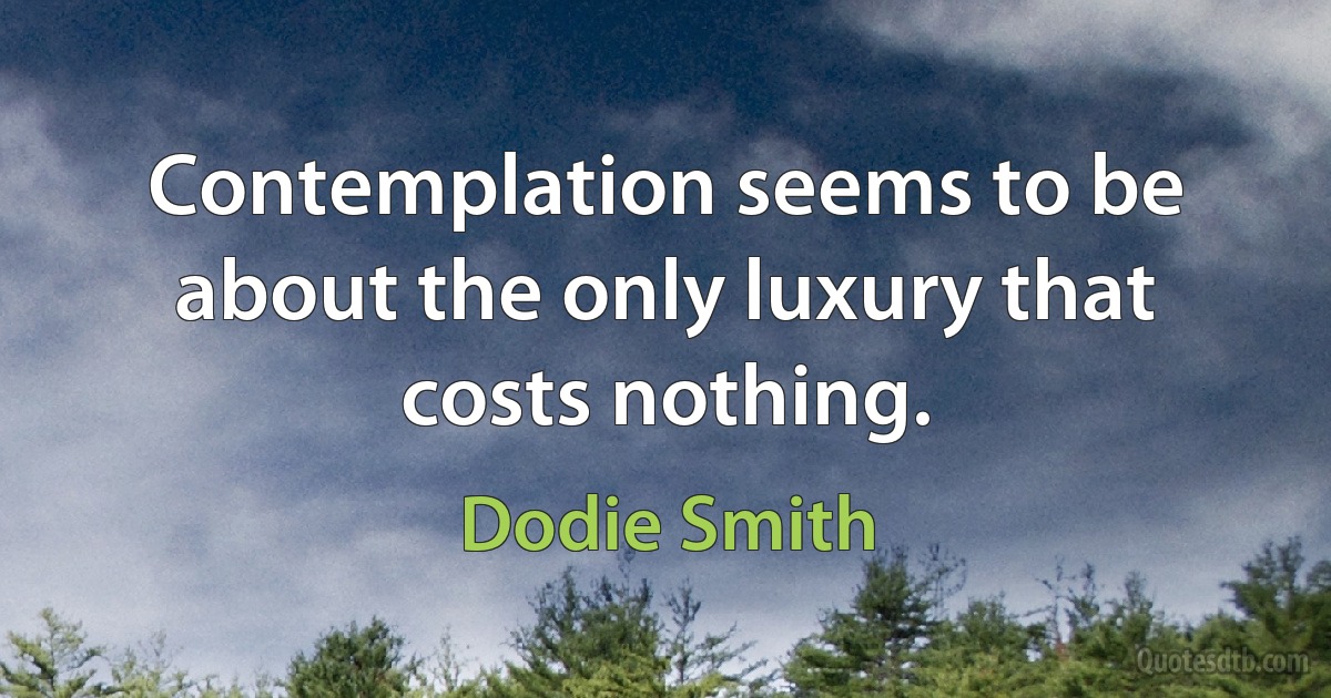 Contemplation seems to be about the only luxury that costs nothing. (Dodie Smith)