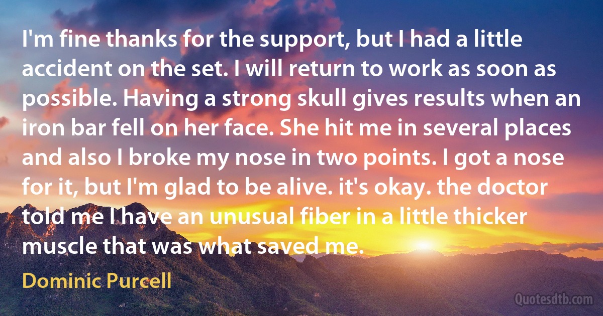 I'm fine thanks for the support, but I had a little accident on the set. I will return to work as soon as possible. Having a strong skull gives results when an iron bar fell on her face. She hit me in several places and also I broke my nose in two points. I got a nose for it, but I'm glad to be alive. it's okay. the doctor told me I have an unusual fiber in a little thicker muscle that was what saved me. (Dominic Purcell)