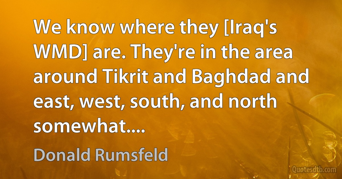 We know where they [Iraq's WMD] are. They're in the area around Tikrit and Baghdad and east, west, south, and north somewhat.... (Donald Rumsfeld)