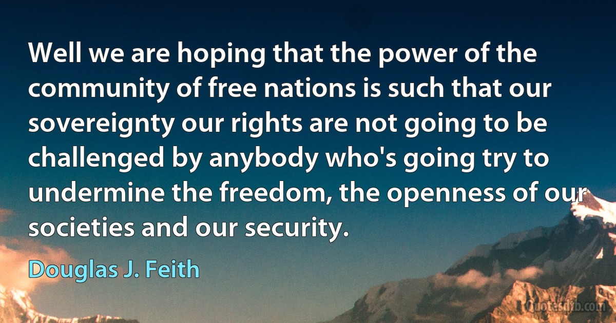 Well we are hoping that the power of the community of free nations is such that our sovereignty our rights are not going to be challenged by anybody who's going try to undermine the freedom, the openness of our societies and our security. (Douglas J. Feith)