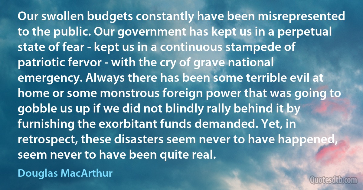 Our swollen budgets constantly have been misrepresented to the public. Our government has kept us in a perpetual state of fear - kept us in a continuous stampede of patriotic fervor - with the cry of grave national emergency. Always there has been some terrible evil at home or some monstrous foreign power that was going to gobble us up if we did not blindly rally behind it by furnishing the exorbitant funds demanded. Yet, in retrospect, these disasters seem never to have happened, seem never to have been quite real. (Douglas MacArthur)