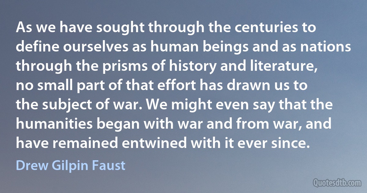 As we have sought through the centuries to define ourselves as human beings and as nations through the prisms of history and literature, no small part of that effort has drawn us to the subject of war. We might even say that the humanities began with war and from war, and have remained entwined with it ever since. (Drew Gilpin Faust)