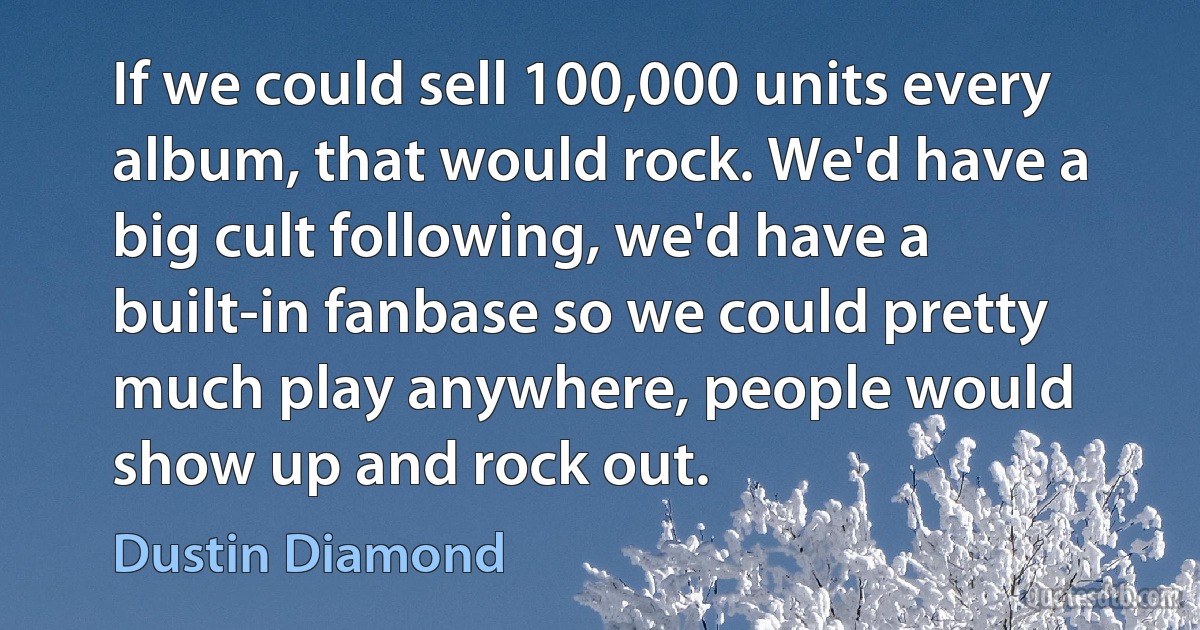 If we could sell 100,000 units every album, that would rock. We'd have a big cult following, we'd have a built-in fanbase so we could pretty much play anywhere, people would show up and rock out. (Dustin Diamond)