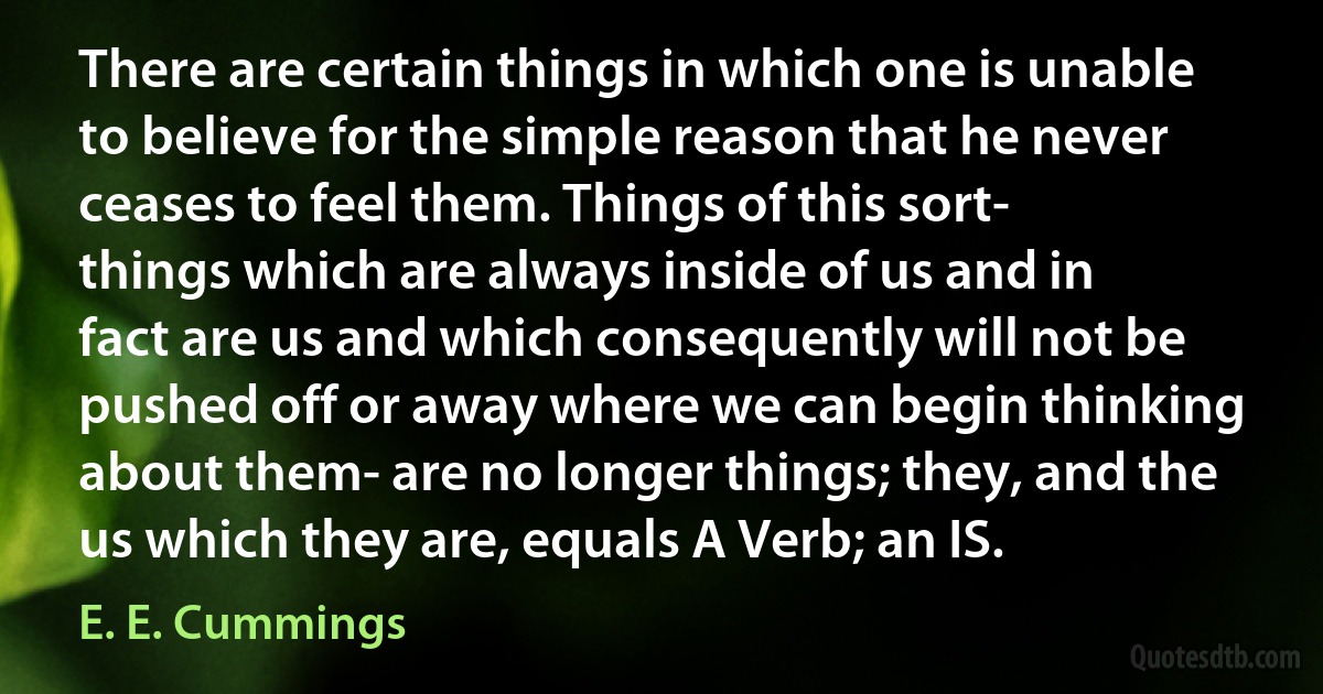 There are certain things in which one is unable to believe for the simple reason that he never ceases to feel them. Things of this sort- things which are always inside of us and in fact are us and which consequently will not be pushed off or away where we can begin thinking about them- are no longer things; they, and the us which they are, equals A Verb; an IS. (E. E. Cummings)