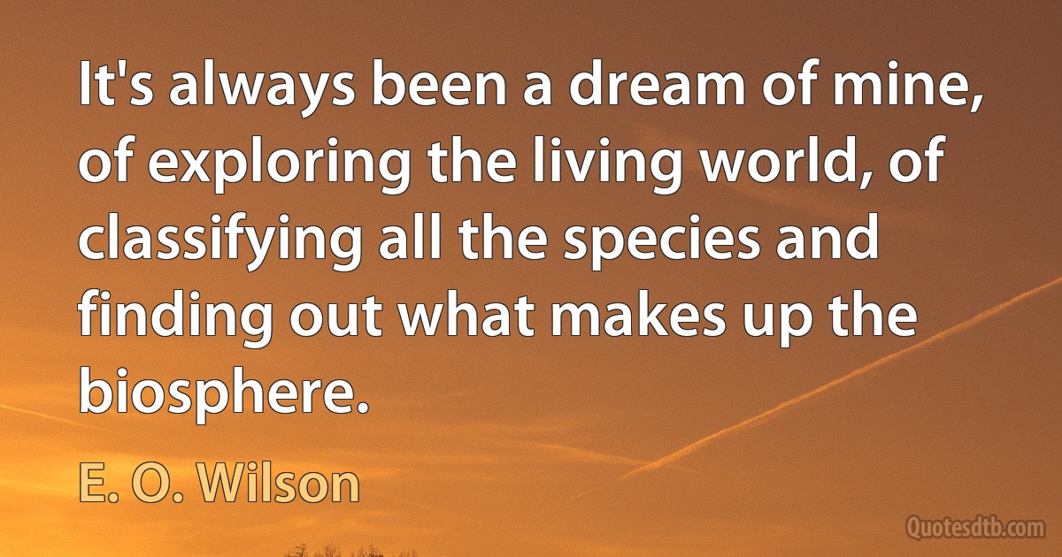 It's always been a dream of mine, of exploring the living world, of classifying all the species and finding out what makes up the biosphere. (E. O. Wilson)