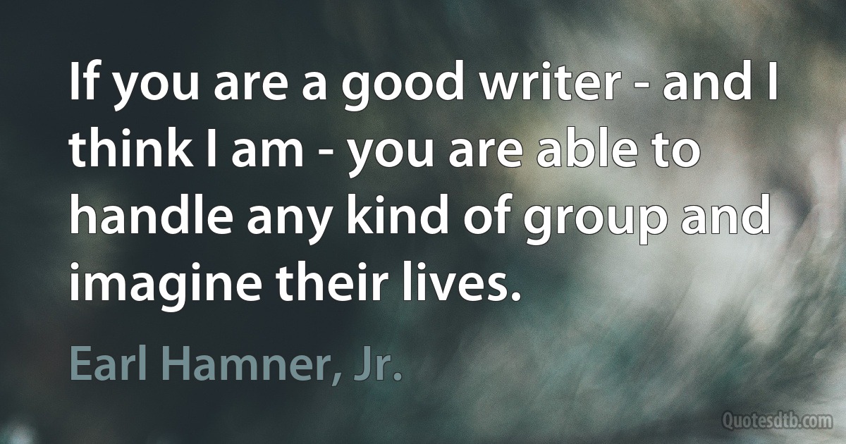 If you are a good writer - and I think I am - you are able to handle any kind of group and imagine their lives. (Earl Hamner, Jr.)