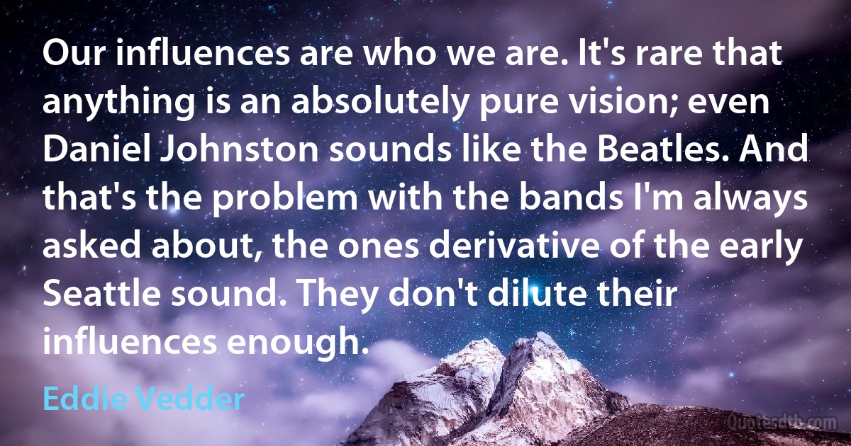 Our influences are who we are. It's rare that anything is an absolutely pure vision; even Daniel Johnston sounds like the Beatles. And that's the problem with the bands I'm always asked about, the ones derivative of the early Seattle sound. They don't dilute their influences enough. (Eddie Vedder)