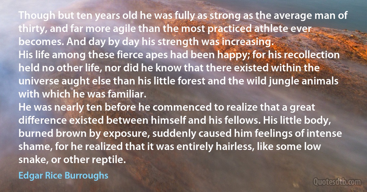 Though but ten years old he was fully as strong as the average man of thirty, and far more agile than the most practiced athlete ever becomes. And day by day his strength was increasing.
His life among these fierce apes had been happy; for his recollection held no other life, nor did he know that there existed within the universe aught else than his little forest and the wild jungle animals with which he was familiar.
He was nearly ten before he commenced to realize that a great difference existed between himself and his fellows. His little body, burned brown by exposure, suddenly caused him feelings of intense shame, for he realized that it was entirely hairless, like some low snake, or other reptile. (Edgar Rice Burroughs)