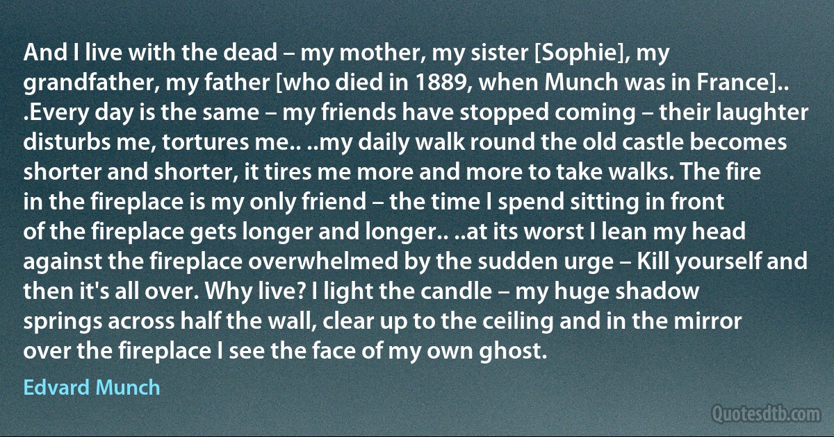 And I live with the dead – my mother, my sister [Sophie], my grandfather, my father [who died in 1889, when Munch was in France].. .Every day is the same – my friends have stopped coming – their laughter disturbs me, tortures me.. ..my daily walk round the old castle becomes shorter and shorter, it tires me more and more to take walks. The fire in the fireplace is my only friend – the time I spend sitting in front of the fireplace gets longer and longer.. ..at its worst I lean my head against the fireplace overwhelmed by the sudden urge – Kill yourself and then it's all over. Why live? I light the candle – my huge shadow springs across half the wall, clear up to the ceiling and in the mirror over the fireplace I see the face of my own ghost. (Edvard Munch)