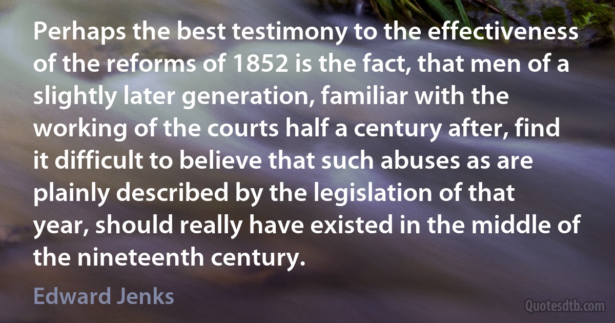 Perhaps the best testimony to the effectiveness of the reforms of 1852 is the fact, that men of a slightly later generation, familiar with the working of the courts half a century after, find it difficult to believe that such abuses as are plainly described by the legislation of that year, should really have existed in the middle of the nineteenth century. (Edward Jenks)