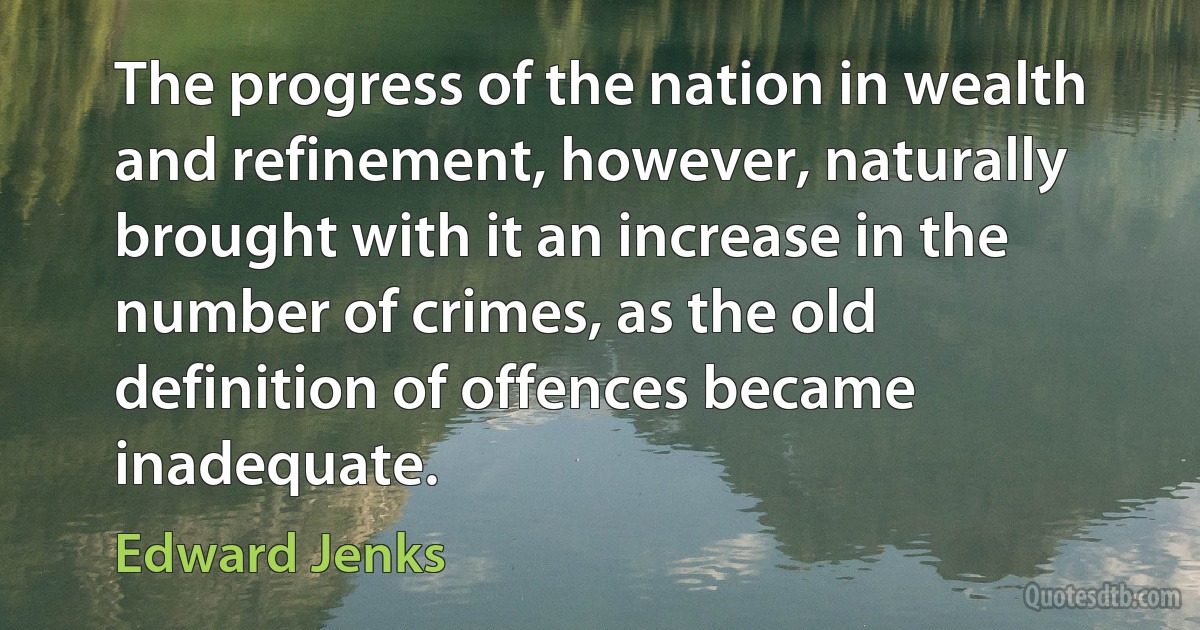 The progress of the nation in wealth and refinement, however, naturally brought with it an increase in the number of crimes, as the old definition of offences became inadequate. (Edward Jenks)