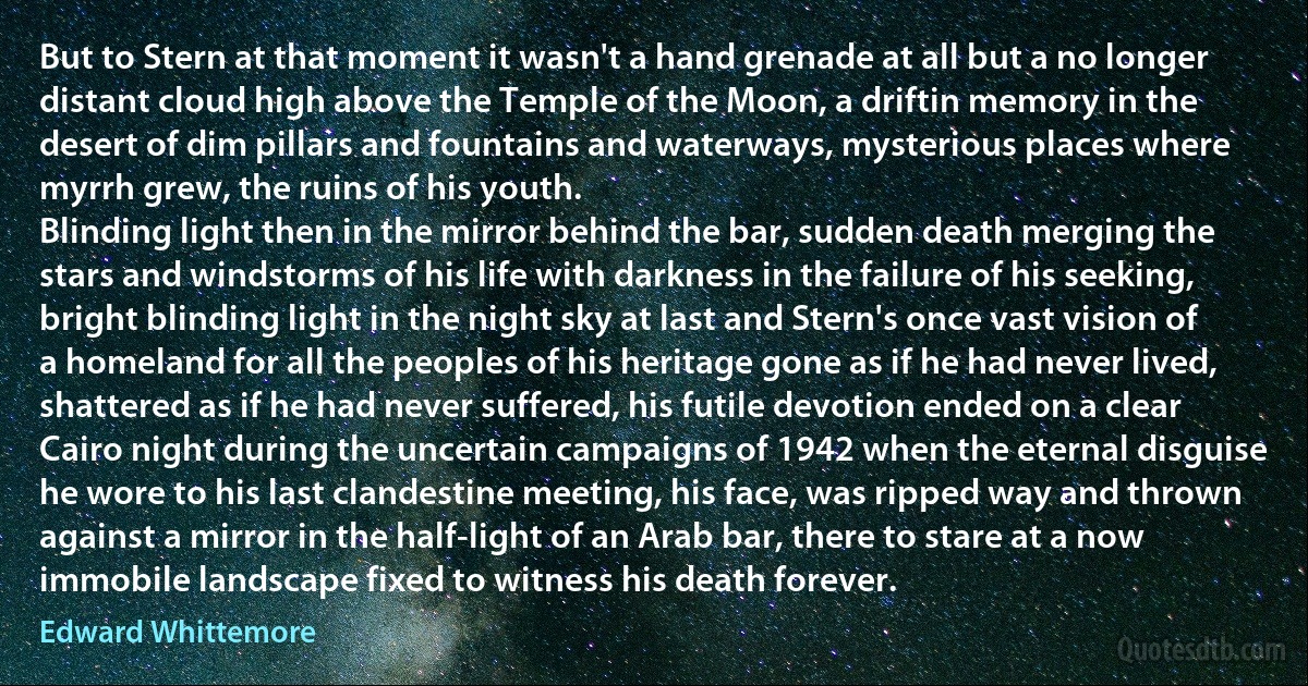 But to Stern at that moment it wasn't a hand grenade at all but a no longer distant cloud high above the Temple of the Moon, a driftin memory in the desert of dim pillars and fountains and waterways, mysterious places where myrrh grew, the ruins of his youth.
Blinding light then in the mirror behind the bar, sudden death merging the stars and windstorms of his life with darkness in the failure of his seeking, bright blinding light in the night sky at last and Stern's once vast vision of a homeland for all the peoples of his heritage gone as if he had never lived, shattered as if he had never suffered, his futile devotion ended on a clear Cairo night during the uncertain campaigns of 1942 when the eternal disguise he wore to his last clandestine meeting, his face, was ripped way and thrown against a mirror in the half-light of an Arab bar, there to stare at a now immobile landscape fixed to witness his death forever. (Edward Whittemore)