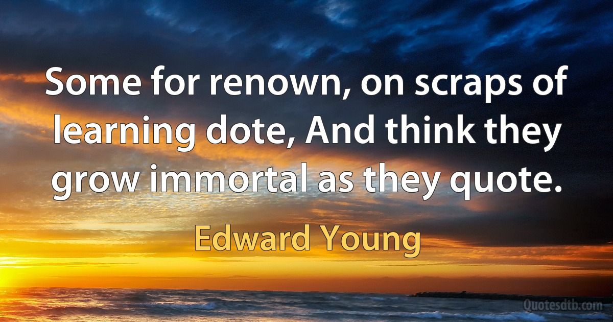 Some for renown, on scraps of learning dote, And think they grow immortal as they quote. (Edward Young)