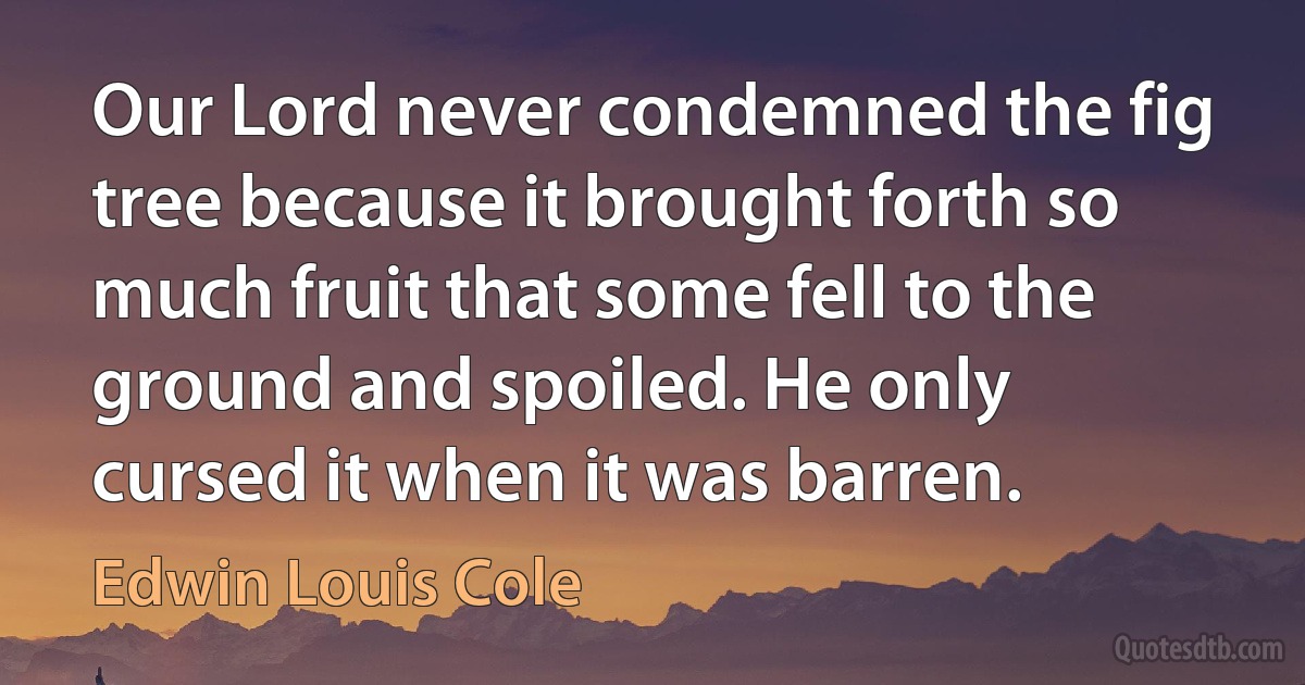 Our Lord never condemned the fig tree because it brought forth so much fruit that some fell to the ground and spoiled. He only cursed it when it was barren. (Edwin Louis Cole)