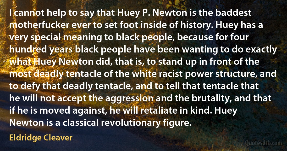 I cannot help to say that Huey P. Newton is the baddest motherfucker ever to set foot inside of history. Huey has a very special meaning to black people, because for four hundred years black people have been wanting to do exactly what Huey Newton did, that is, to stand up in front of the most deadly tentacle of the white racist power structure, and to defy that deadly tentacle, and to tell that tentacle that he will not accept the aggression and the brutality, and that if he is moved against, he will retaliate in kind. Huey Newton is a classical revolutionary figure. (Eldridge Cleaver)