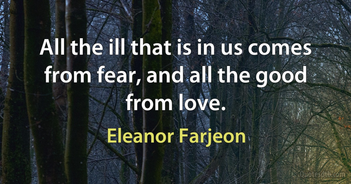 All the ill that is in us comes from fear, and all the good from love. (Eleanor Farjeon)