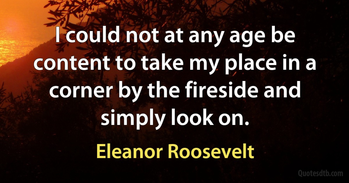 I could not at any age be content to take my place in a corner by the fireside and simply look on. (Eleanor Roosevelt)