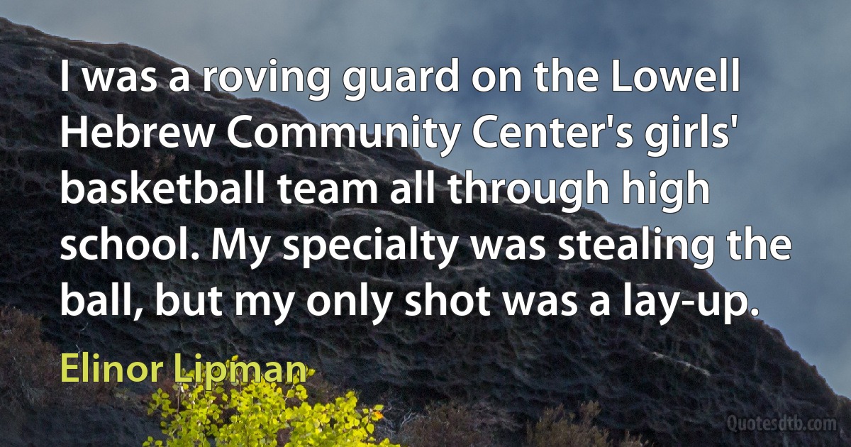 I was a roving guard on the Lowell Hebrew Community Center's girls' basketball team all through high school. My specialty was stealing the ball, but my only shot was a lay-up. (Elinor Lipman)