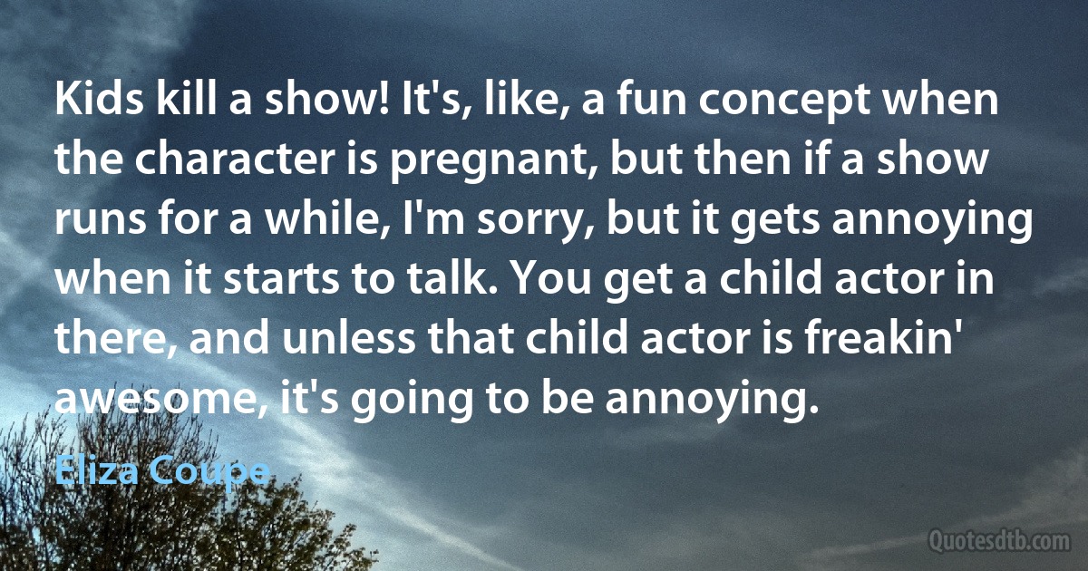 Kids kill a show! It's, like, a fun concept when the character is pregnant, but then if a show runs for a while, I'm sorry, but it gets annoying when it starts to talk. You get a child actor in there, and unless that child actor is freakin' awesome, it's going to be annoying. (Eliza Coupe)