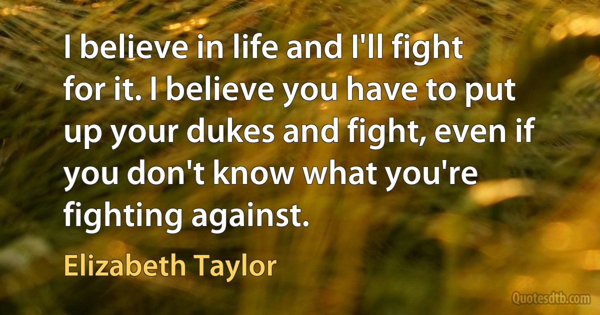 I believe in life and I'll fight for it. I believe you have to put up your dukes and fight, even if you don't know what you're fighting against. (Elizabeth Taylor)