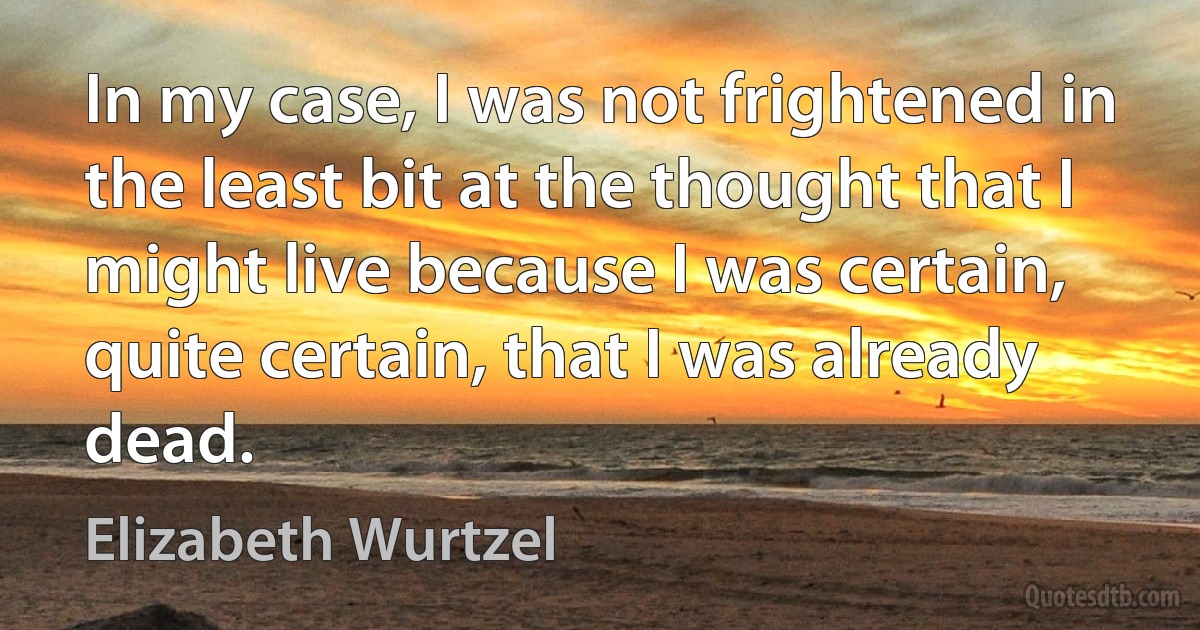 In my case, I was not frightened in the least bit at the thought that I might live because I was certain, quite certain, that I was already dead. (Elizabeth Wurtzel)