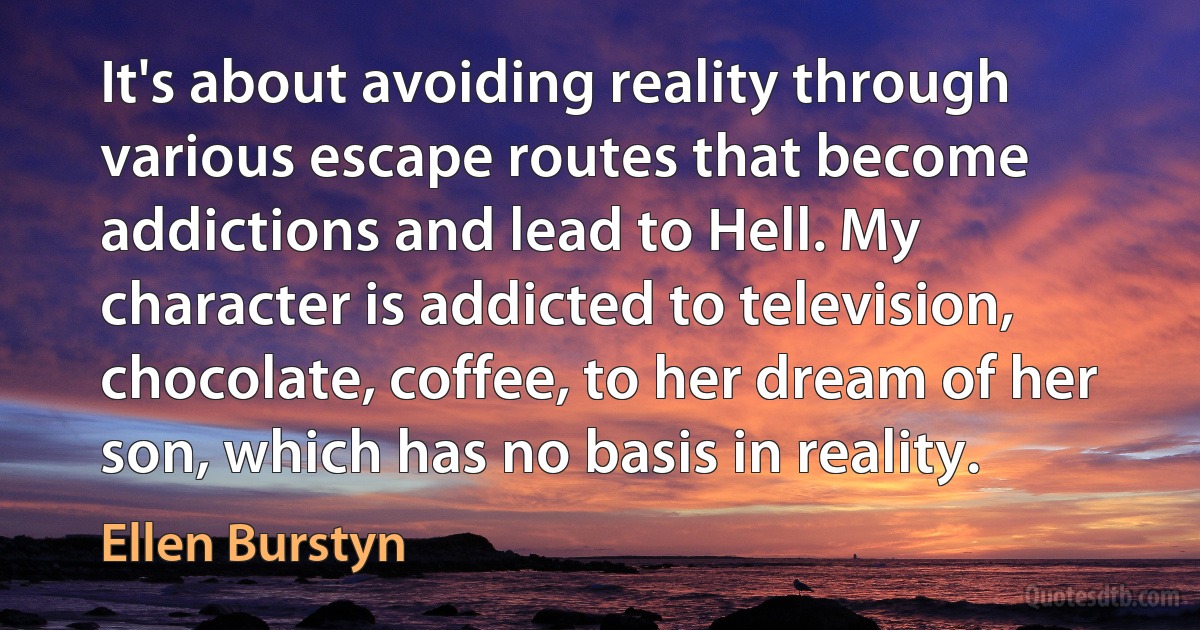 It's about avoiding reality through various escape routes that become addictions and lead to Hell. My character is addicted to television, chocolate, coffee, to her dream of her son, which has no basis in reality. (Ellen Burstyn)