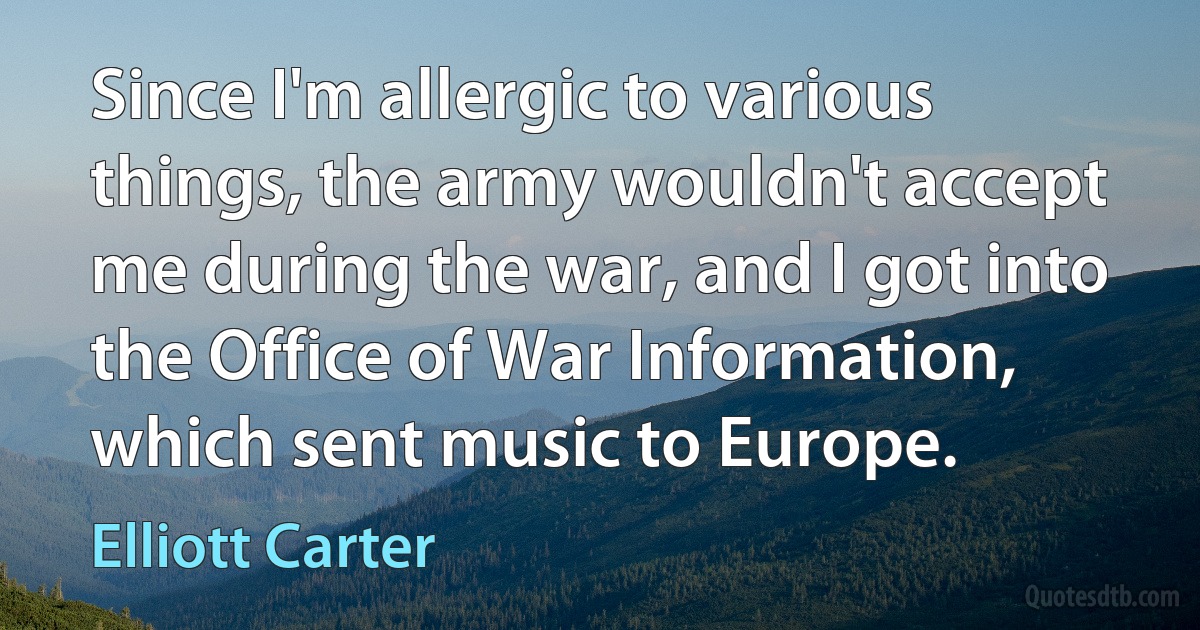 Since I'm allergic to various things, the army wouldn't accept me during the war, and I got into the Office of War Information, which sent music to Europe. (Elliott Carter)