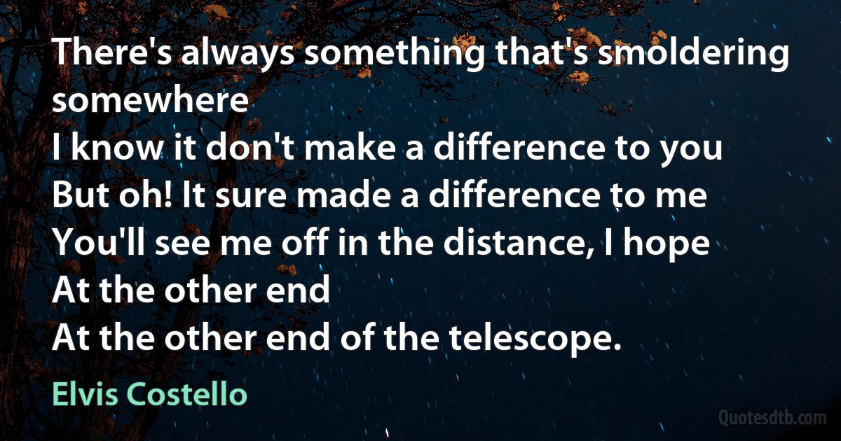 There's always something that's smoldering somewhere
I know it don't make a difference to you
But oh! It sure made a difference to me
You'll see me off in the distance, I hope
At the other end
At the other end of the telescope. (Elvis Costello)