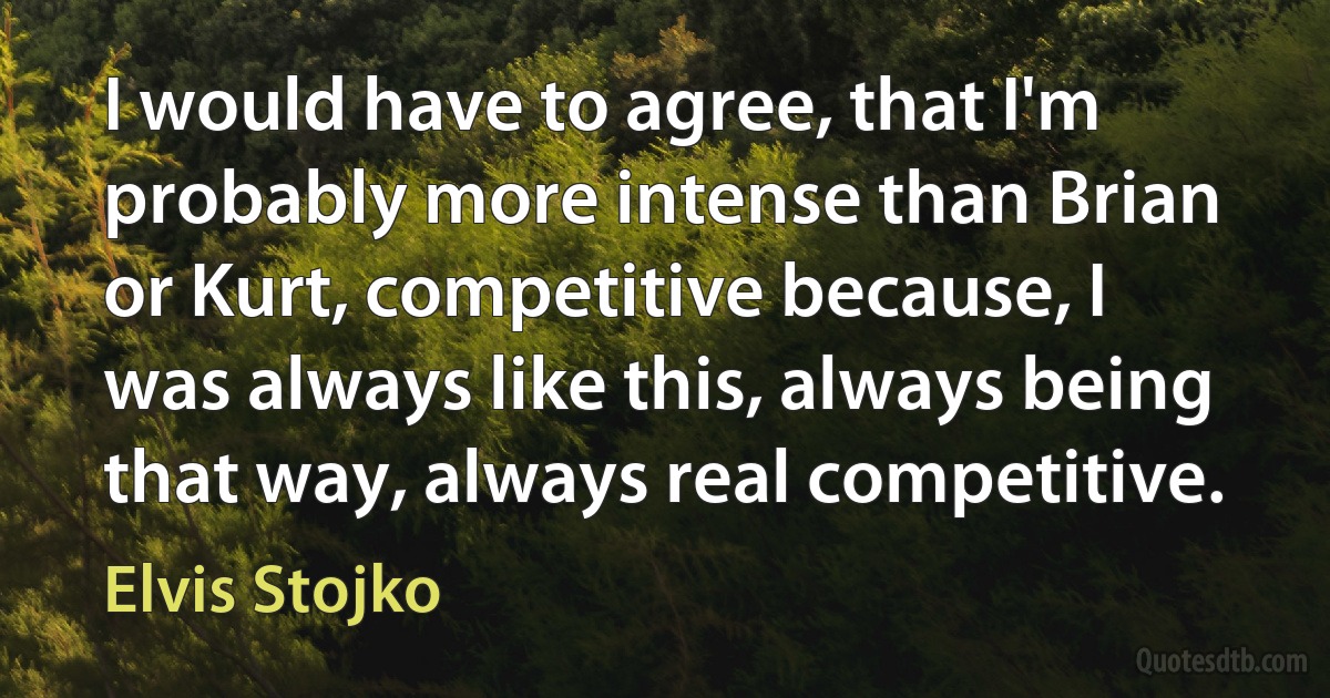 I would have to agree, that I'm probably more intense than Brian or Kurt, competitive because, I was always like this, always being that way, always real competitive. (Elvis Stojko)